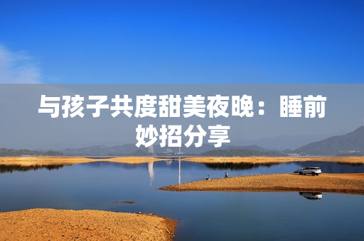 与孩子共度甜美夜晚：睡前妙招分享