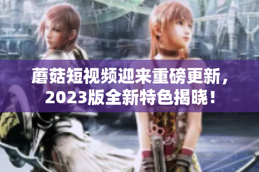 蘑菇短视频迎来重磅更新，2023版全新特色揭晓！