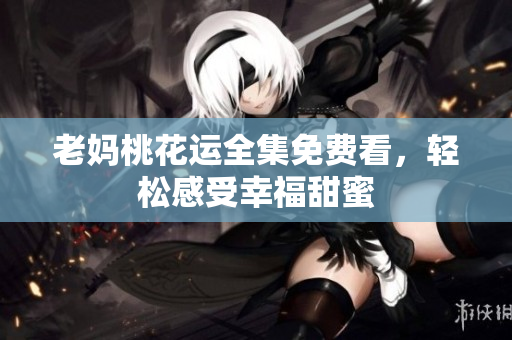 老妈桃花运全集免费看，轻松感受幸福甜蜜