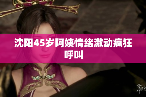 沈阳45岁阿姨情绪激动疯狂呼叫