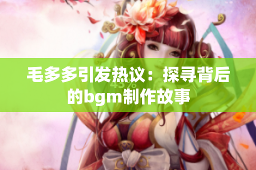 毛多多引发热议：探寻背后的bgm制作故事