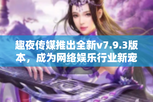 趣夜传媒推出全新v7.9.3版本，成为网络娱乐行业新宠