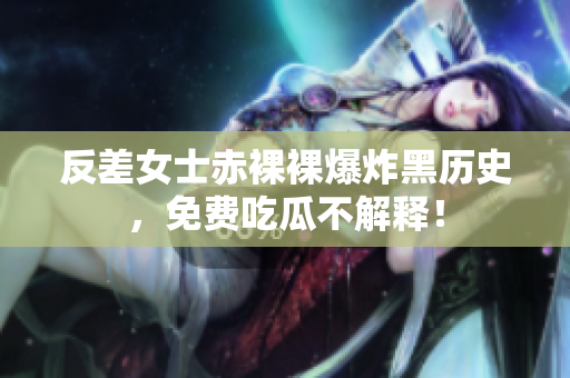 反差女士赤裸裸爆炸黑历史，免费吃瓜不解释！