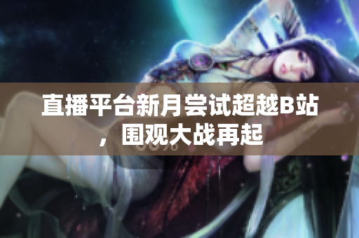 直播平台新月尝试超越B站，围观大战再起
