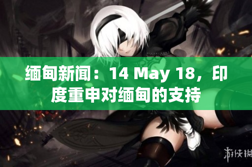 缅甸新闻：14 May 18，印度重申对缅甸的支持