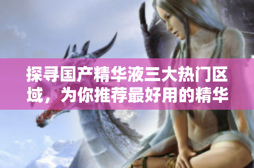 探寻国产精华液三大热门区域，为你推荐最好用的精华液