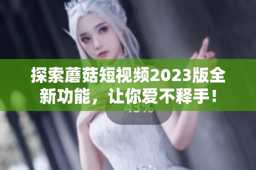 探索蘑菇短视频2023版全新功能，让你爱不释手！