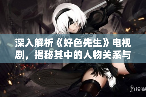 深入解析《好色先生》电视剧，揭秘其中的人物关系与情感纠葛