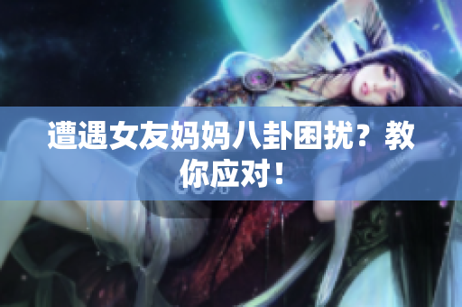 遭遇女友妈妈八卦困扰？教你应对！