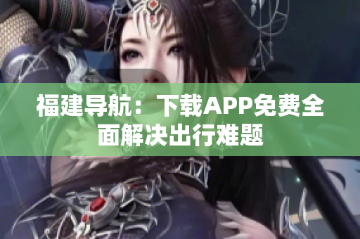 福建导航：下载APP免费全面解决出行难题