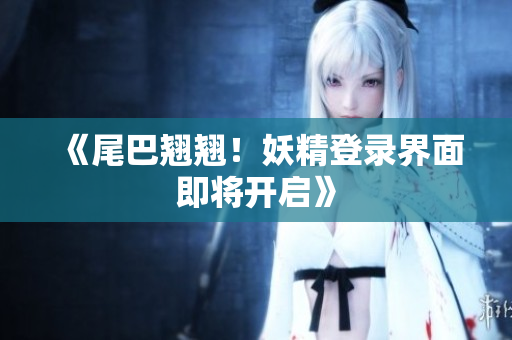 《尾巴翘翘！妖精登录界面即将开启》