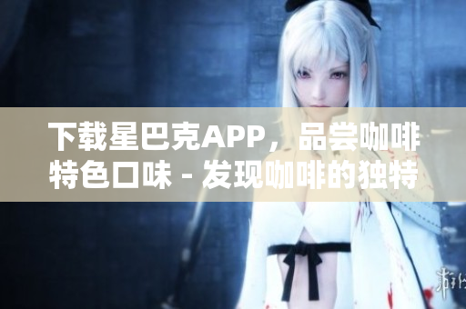 下载星巴克APP，品尝咖啡特色口味 - 发现咖啡的独特风味，尝尽星巴克APP
