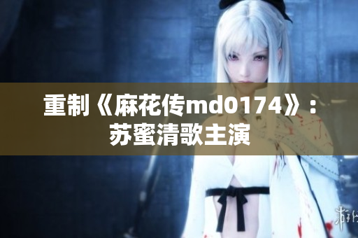 重制《麻花传md0174》：苏蜜清歌主演