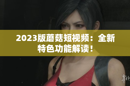 2023版蘑菇短视频：全新特色功能解读！