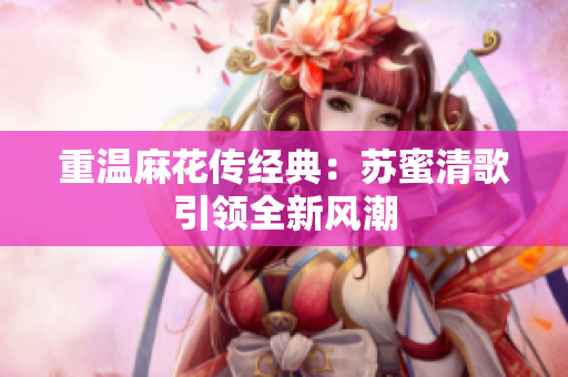 重温麻花传经典：苏蜜清歌引领全新风潮