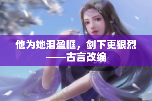他为她泪盈眶，剑下更狠烈——古言改编