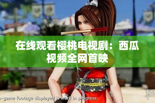 在线观看樱桃电视剧：西瓜视频全网首映
