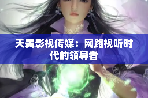 天美影视传媒：网路视听时代的领导者