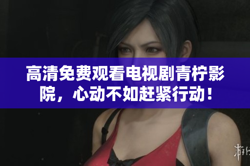 高清免费观看电视剧青柠影院，心动不如赶紧行动！