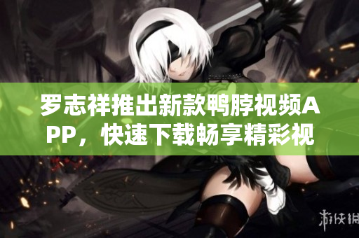 罗志祥推出新款鸭脖视频APP，快速下载畅享精彩视听体验！
