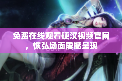 免费在线观看硬汉视频官网，恢弘场面震撼呈现