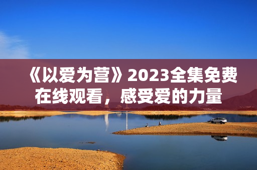 《以爱为营》2023全集免费在线观看，感受爱的力量