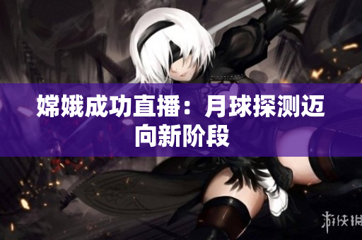 嫦娥成功直播：月球探测迈向新阶段