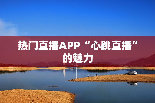 热门直播APP“心跳直播”的魅力