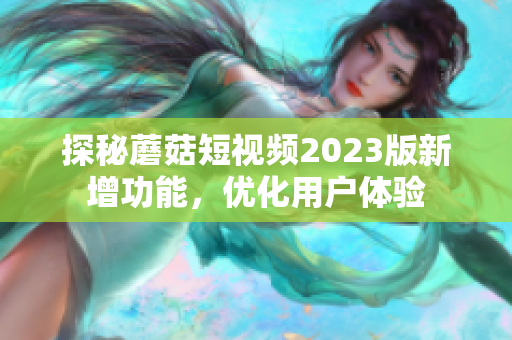 探秘蘑菇短视频2023版新增功能，优化用户体验