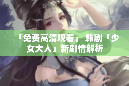 「免费高清观看」 韩剧「少女大人」新剧情解析