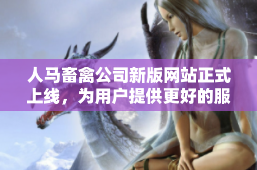 人马畜禽公司新版网站正式上线，为用户提供更好的服务！