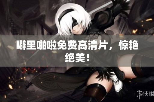 噼里啪啦免费高清片，惊艳绝美！