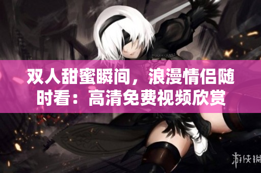 双人甜蜜瞬间，浪漫情侣随时看：高清免费视频欣赏