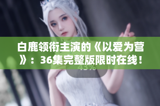白鹿领衔主演的《以爱为营》：36集完整版限时在线！