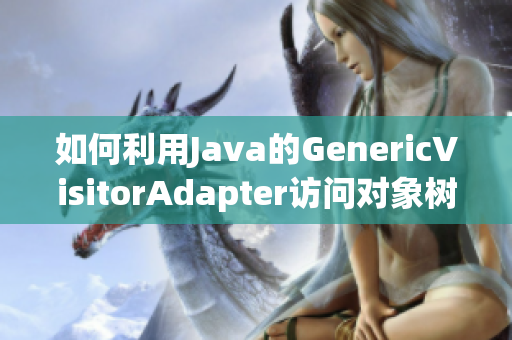 如何利用Java的GenericVisitorAdapter访问对象树？
