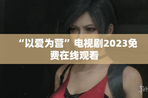 “以爱为营”电视剧2023免费在线观看