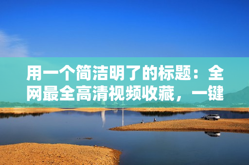 用一个简洁明了的标题：全网最全高清视频收藏，一键畅享！