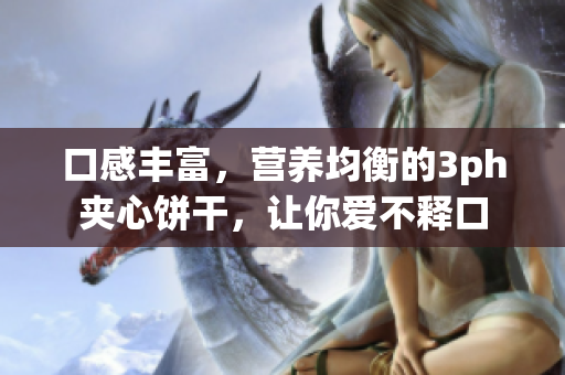口感丰富，营养均衡的3ph夹心饼干，让你爱不释口