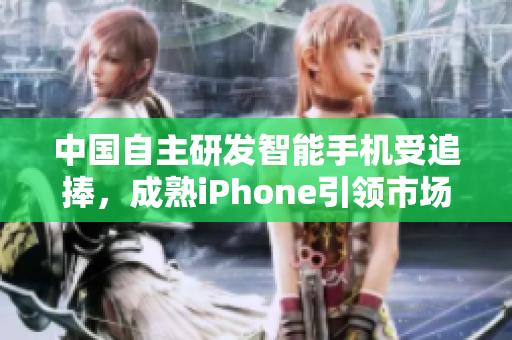 中国自主研发智能手机受追捧，成熟iPhone引领市场