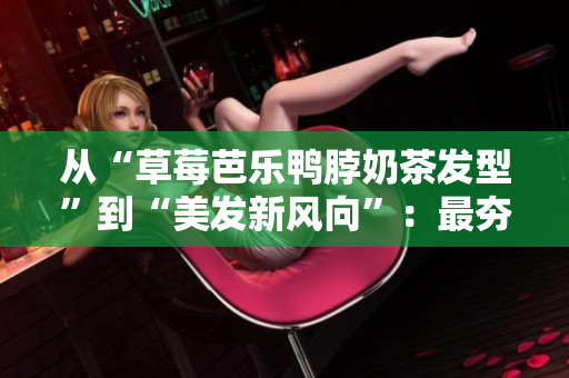 从“草莓芭乐鸭脖奶茶发型”到“美发新风向”：最夯发型趋势一网打尽！