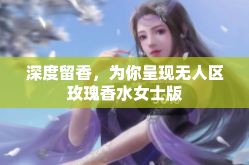 深度留香，为你呈现无人区玫瑰香水女士版