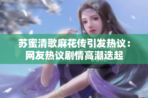 苏蜜清歌麻花传引发热议：网友热议剧情高潮迭起