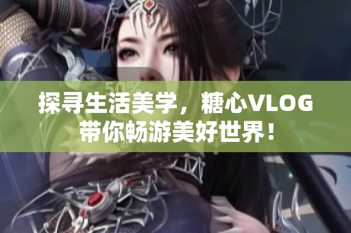 探寻生活美学，糖心VLOG带你畅游美好世界！
