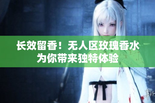 长效留香！无人区玫瑰香水为你带来独特体验