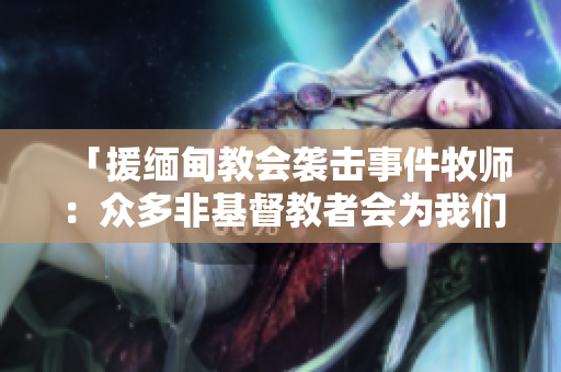 「援缅甸教会袭击事件牧师：众多非基督教者会为我们祷告」