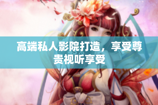 高端私人影院打造，享受尊贵视听享受