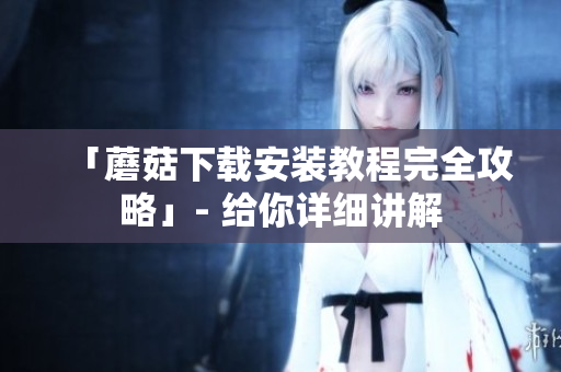 「蘑菇下载安装教程完全攻略」- 给你详细讲解