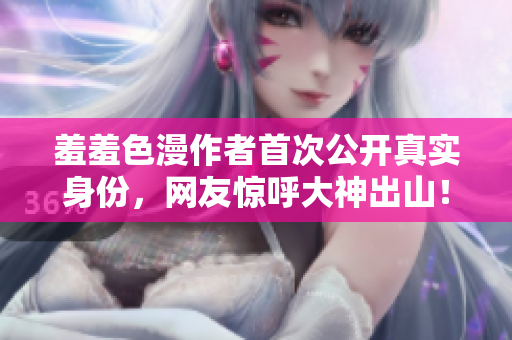 羞羞色漫作者首次公开真实身份，网友惊呼大神出山！