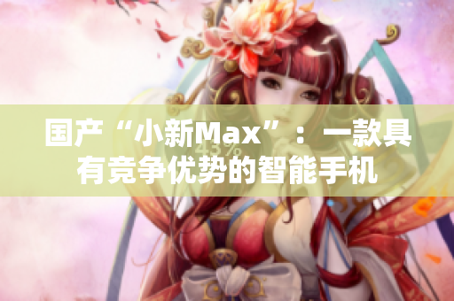 国产“小新Max”：一款具有竞争优势的智能手机