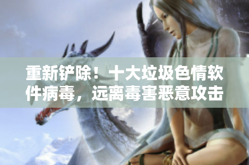 重新铲除！十大垃圾色情软件病毒，远离毒害恶意攻击！